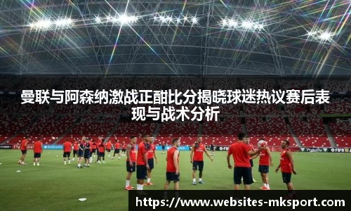 曼联与阿森纳激战正酣比分揭晓球迷热议赛后表现与战术分析