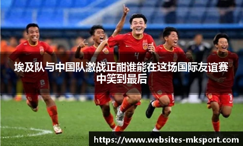 埃及队与中国队激战正酣谁能在这场国际友谊赛中笑到最后
