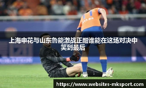 上海申花与山东鲁能激战正酣谁能在这场对决中笑到最后